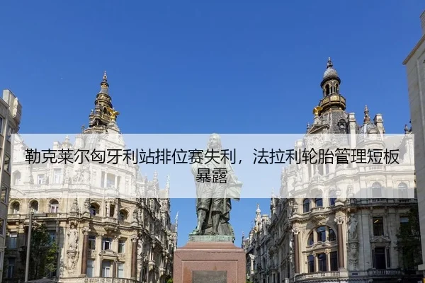勒克莱尔匈牙利站排位赛失利，法拉利轮胎管理短板暴露